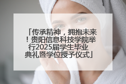 传承精神，拥抱未来！贵阳信息科技学院举行2025届学生毕业典礼暨学位授予仪式