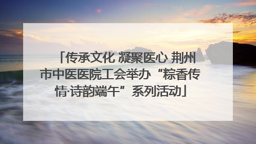 传承文化 凝聚医心 荆州市中医医院工会举办“粽香传情·诗韵端午”系列活动