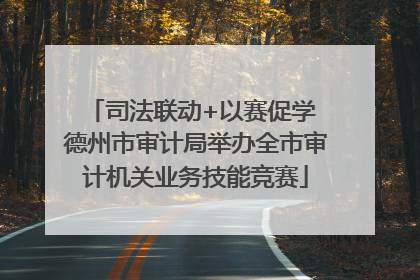 司法联动+以赛促学 德州市审计局举办全市审计机关业务技能竞赛