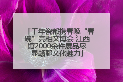 千年瓷都携春晚“春碗”亮相文博会 江西馆2000余件展品尽显赣鄱文化魅力