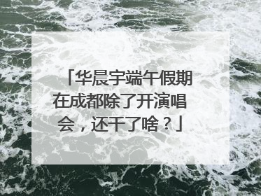 华晨宇端午假期在成都除了开演唱会，还干了啥？