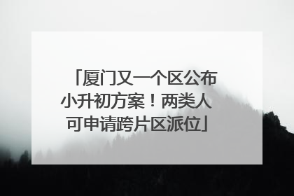 厦门又一个区公布小升初方案！两类人可申请跨片区派位