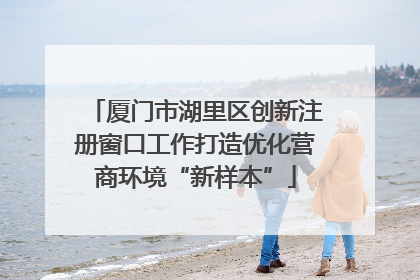 厦门市湖里区创新注册窗口工作打造优化营商环境“新样本”