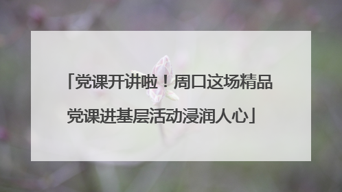党课开讲啦！周口这场精品党课进基层活动浸润人心