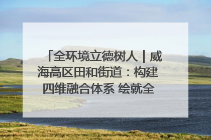 全环境立德树人｜威海高区田和街道：构建四维融合体系 绘就全环境立德树人新画卷