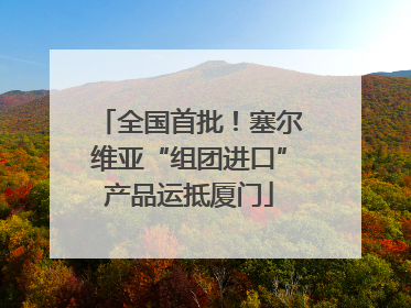 全国首批！塞尔维亚“组团进口”产品运抵厦门