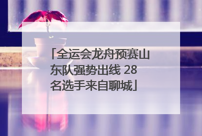 全运会龙舟预赛山东队强势出线 28名选手来自聊城