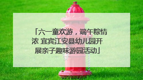六一童欢游，端午粽情浓 宜宾江安县幼儿园开展亲子趣味游园活动