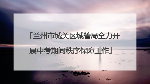 兰州市城关区城管局全力开展中考期间秩序保障工作