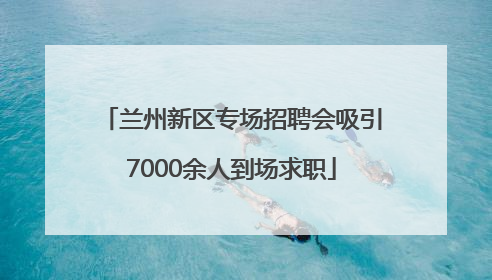 兰州新区专场招聘会吸引7000余人到场求职