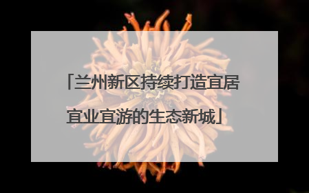 兰州新区持续打造宜居宜业宜游的生态新城