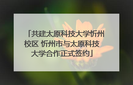 共建太原科技大学忻州校区 忻州市与太原科技大学合作正式签约