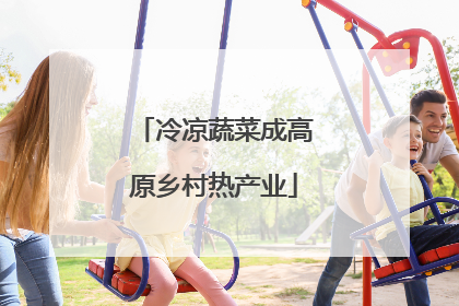 冷凉蔬菜成高原乡村热产业