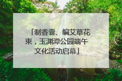 制香囊、编艾草花束，玉渊潭公园端午文化活动启幕