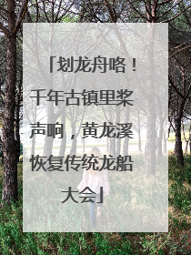 划龙舟咯！千年古镇里桨声响，黄龙溪恢复传统龙船大会
