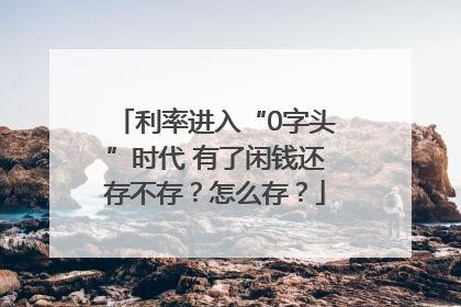 利率进入“0字头”时代 有了闲钱还存不存？怎么存？