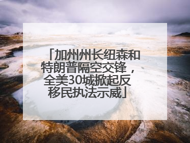 加州州长纽森和特朗普隔空交锋，全美30城掀起反移民执法示威