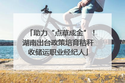 助力“点草成金”！湖南出台政策培育秸秆收储运职业经纪人