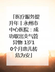 医疗服务提升年丨永州市中心医院：成功取出支气管异物 1岁10个月患儿转危为安