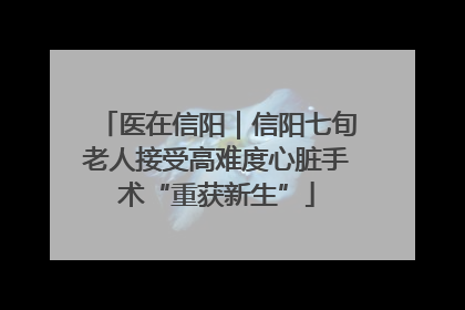 医在信阳｜信阳七旬老人接受高难度心脏手术“重获新生”