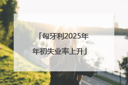 匈牙利2025年年初失业率上升
