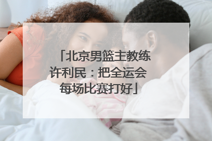 北京男篮主教练许利民：把全运会每场比赛打好