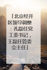 北京经开区领导调整：孔磊任党工委书记，王磊任管委会主任