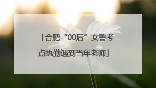 合肥“00后”女警考点执勤遇到当年老师