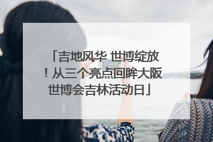 吉地风华 世博绽放！从三个亮点回眸大阪世博会吉林活动日