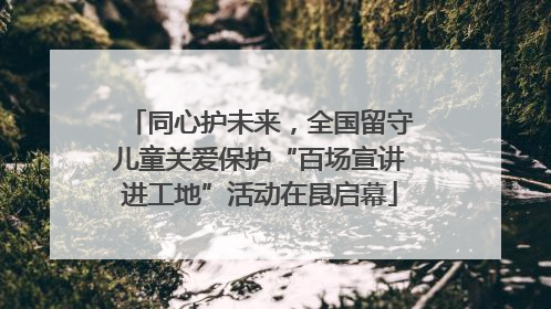 同心护未来，全国留守儿童关爱保护“百场宣讲进工地”活动在昆启幕