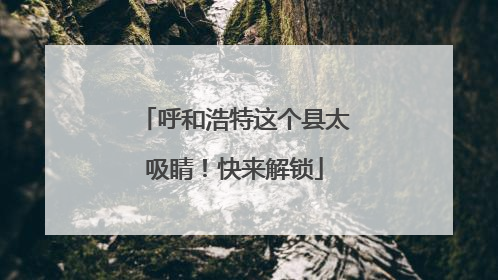 呼和浩特这个县太吸睛！快来解锁