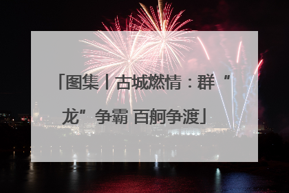 图集丨古城燃情：群“龙”争霸 百舸争渡