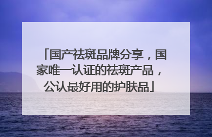 国产祛斑品牌分享，国家唯一认证的祛斑产品，公认最好用的护肤品