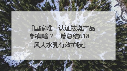 国家唯一认证祛斑产品都有啥？一篇总结618风大水乳有效护肤