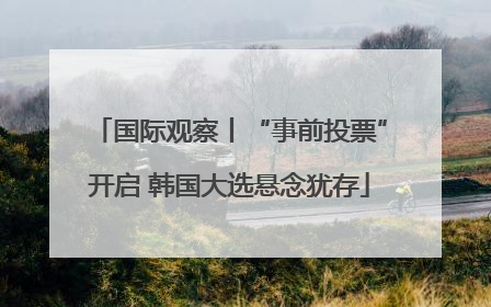 国际观察丨“事前投票”开启 韩国大选悬念犹存