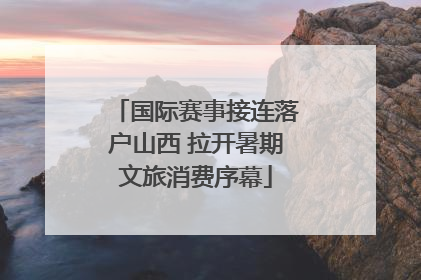 国际赛事接连落户山西 拉开暑期文旅消费序幕