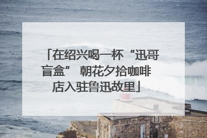 在绍兴喝一杯“迅哥盲盒” 朝花夕拾咖啡店入驻鲁迅故里
