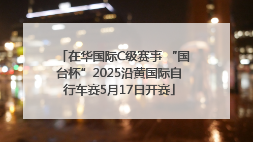 在华国际C级赛事 “国台杯”2025沿黄国际自行车赛5月17日开赛