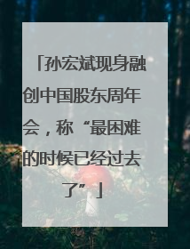 孙宏斌现身融创中国股东周年会，称“最困难的时候已经过去了”