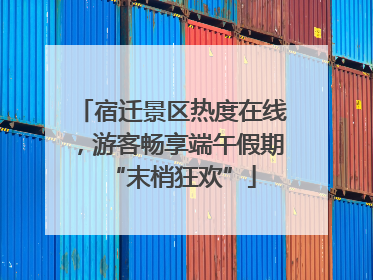 宿迁景区热度在线，游客畅享端午假期“末梢狂欢”