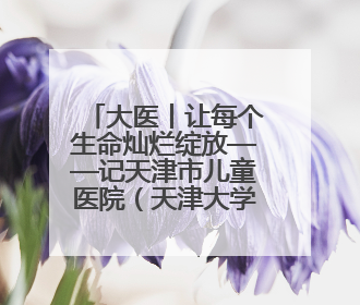 大医丨让每个生命灿烂绽放——记天津市儿童医院（天津大学儿童医院）党委书记、院长刘薇