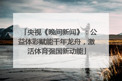 央视《晚间新闻》：公益体彩赋能千年龙舟，激活体育强国新动能