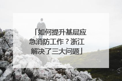 如何提升基层应急消防工作？浙江解决了三大问题