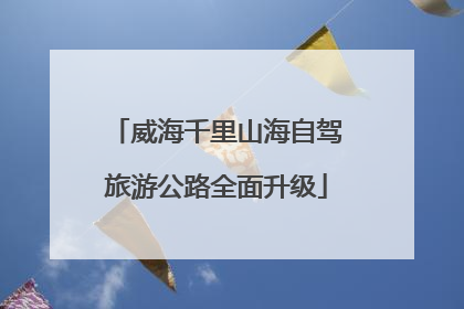 威海千里山海自驾旅游公路全面升级