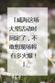 威海这场大型活动时间定了，不敢想现场将有多火爆！