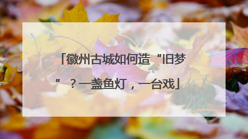 徽州古城如何造“旧梦”？一盏鱼灯，一台戏