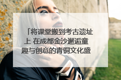 将课堂搬到考古遗址上 在成都金沙邂逅童趣与创意的青铜文化盛宴｜文化中国行
