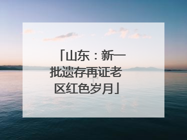 山东：新一批遗存再证老区红色岁月