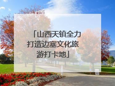 山西天镇全力打造边塞文化旅游打卡地