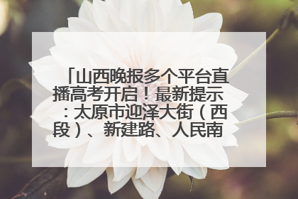 山西晚报多个平台直播高考开启！最新提示：太原市迎泽大街（西段）、新建路、人民南路高考期间增开路口